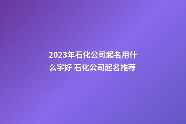2023年石化公司起名用什么字好 石化公司起名推荐-第1张-公司起名-玄机派